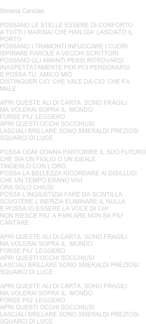 ALI DI CARTA
Simona Cancian 

POSSANO LE STELLE ESSERE DI CONFORTOA TUTTI I MARINAI CHE HAN GIA’ LASCIATO IL PORTOPOSSANO I TRAMONTI INFUOCARE I CUORIISPIRARE PAROLE A VECCHI SCRITTORIPOSSANO GLI AMANTI PERSI RITROVARSIINASPETTATAMENTE PER POI PERDONARSIE POSSA TU  AMICO MIODISTINGUER CIO’ CHE VALE DA CIO’ CHE FA MALEAPRI QUESTE ALI DI CARTA  SONO FRAGILIMA VOLERAI SOPRA IL  MONDOFORSE PIU’ LEGGEROAPRI QUESTI OCCHI SOCCHIUSILASCIALI BRILLARE SONO SMERALDI PREZIOSI SQUARCI DI LUCEPOSSA OGNI DONNA PARTORIRE IL SUO FUTUROCHE SIA UN FIGLIO O UN IDEALETINGERLO CON L’OROPOSSA LA BELLEZZA RICORDARE AI DISILLUSICHE UN TEMPO ERANO VIVIORA SOLO CHIUSIPOSSA L’INGIUSTIZIA FARE DA SCINTILLASCUOTERE L’INERZIA ELIMINARE IL NULLA E POSSA IO ESSERE LA VOCE DI CHINON RIESCE PIU’ A PARLARE NON SA PIU’ CANTAREAPRI QUESTE ALI DI CARTA  SONO FRAGILIMA VOLERAI SOPRA IL  MONDOFORSE PIU’ LEGGEROAPRI QUESTI OCCHI SOCCHIUSILASCIALI BRILLARE SONO SMERALDI PREZIOSI SQUARCI DI LUCEAPRI QUESTE ALI DI CARTA  SONO FRAGILIMA VOLERAI SOPRA IL  MONDOFORSE PIU’ LEGGEROAPRI QUESTI OCCHI SOCCHIUSILASCIALI BRILLARE SONO SMERALDI PREZIOSI SQUARCI DI LUCE









