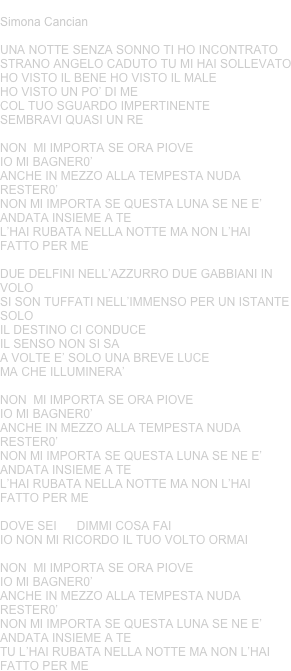 ANGELO CADUTO
Simona Cancian 

UNA NOTTE SENZA SONNO TI HO INCONTRATOSTRANO ANGELO CADUTO TU MI HAI SOLLEVATOHO VISTO IL BENE HO VISTO IL MALEHO VISTO UN PO’ DI MECOL TUO SGUARDO IMPERTINENTE SEMBRAVI QUASI UN RENON  MI IMPORTA SE ORA PIOVEIO MI BAGNER0’ANCHE IN MEZZO ALLA TEMPESTA NUDA RESTER0’NON MI IMPORTA SE QUESTA LUNA SE NE E’ ANDATA INSIEME A TEL’HAI RUBATA NELLA NOTTE MA NON L’HAI FATTO PER MEDUE DELFINI NELL’AZZURRO DUE GABBIANI IN VOLOSI SON TUFFATI NELL’IMMENSO PER UN ISTANTE SOLOIL DESTINO CI CONDUCEIL SENSO NON SI SAA VOLTE E’ SOLO UNA BREVE LUCE MA CHE ILLUMINERA’NON  MI IMPORTA SE ORA PIOVEIO MI BAGNER0’ANCHE IN MEZZO ALLA TEMPESTA NUDA RESTER0’NON MI IMPORTA SE QUESTA LUNA SE NE E’ ANDATA INSIEME A TEL’HAI RUBATA NELLA NOTTE MA NON L’HAI FATTO PER ME DOVE SEI      DIMMI COSA FAIIO NON MI RICORDO IL TUO VOLTO ORMAINON  MI IMPORTA SE ORA PIOVEIO MI BAGNER0’ANCHE IN MEZZO ALLA TEMPESTA NUDA RESTER0’NON MI IMPORTA SE QUESTA LUNA SE NE E’ ANDATA INSIEME A TETU L’HAI RUBATA NELLA NOTTE MA NON L’HAI FATTO PER ME









