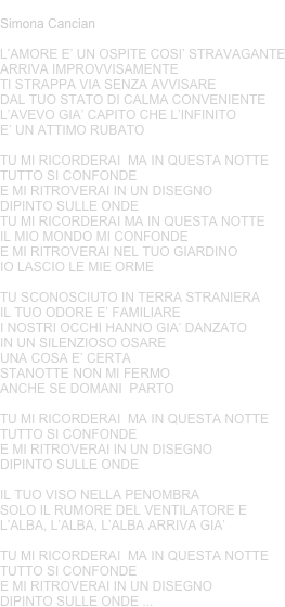 DIPINTO SULLE ONDE
Simona Cancian
L’AMORE E’ UN OSPITE COSI’ STRAVAGANTEARRIVA IMPROVVISAMENTETI STRAPPA VIA SENZA AVVISAREDAL TUO STATO DI CALMA CONVENIENTEL’AVEVO GIA’ CAPITO CHE L’INFINITO E’ UN ATTIMO RUBATO
TU MI RICORDERAI  MA IN QUESTA NOTTE TUTTO SI CONFONDEE MI RITROVERAI IN UN DISEGNO DIPINTO SULLE ONDETU MI RICORDERAI MA IN QUESTA NOTTE IL MIO MONDO MI CONFONDEE MI RITROVERAI NEL TUO GIARDINO IO LASCIO LE MIE ORME
TU SCONOSCIUTO IN TERRA STRANIERAIL TUO ODORE E’ FAMILIAREI NOSTRI OCCHI HANNO GIA’ DANZATO IN UN SILENZIOSO OSAREUNA COSA E’ CERTA STANOTTE NON MI FERMOANCHE SE DOMANI  PARTO
TU MI RICORDERAI  MA IN QUESTA NOTTE TUTTO SI CONFONDEE MI RITROVERAI IN UN DISEGNO DIPINTO SULLE ONDE
IL TUO VISO NELLA PENOMBRASOLO IL RUMORE DEL VENTILATORE EL’ALBA, L’ALBA, L’ALBA ARRIVA GIA’
TU MI RICORDERAI  MA IN QUESTA NOTTE TUTTO SI CONFONDEE MI RITROVERAI IN UN DISEGNO DIPINTO SULLE ONDE ...
