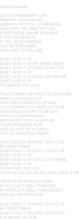 DON’T GIVE IT UP
Simona Cancian
DO YOU REMEMBER OUR SUMMER NIGHT WALKSUNDER A  SKY FULL OF MEANING AND HOPE  WE USED TO TALKEVERYTHING CAN BE POSSIBLE IF YOU DO BELIEVEIF YOU HAVE A DREAM YOU’RE STRONGER YOU USED TO TELL ME
DON’T GIVE IT UP DON’T GIVE IT UP MY SWEET BABYDON’T GIVE IT UP DON’T GIVE IT UPDON’T GIVE IT UP DON’T GIVE IT UP DON’T SAY MAYBEDON’T GIVE IT UPIT’S NEVER TOO LATE
YOU’VE BEEN THE FIRST TO TEACH ME WHAT LOVE COULD DOWHAT BROTHERHOOD OF MAN COULD BRING YOU WERE SO TRUEYOU USED TO PAINT YOUR LIFE WITH A GOLDEN BRUSHWITH IRONY WITH LAUGHTERYOUR DRAWINGS NOW ARE LOCKED UP IN A BOX FULL OF DISAPPOINTMENT
DON’T GIVE IT UP DON’T GIVE IT UP MY SWEET BABY
DON’T GIVE IT UP DON’T GIVE IT UPDON’T GIVE IT UP DON’T GIVE IT UP DON’T SAY MAYBEDON’T GIVE IT UPIT’S NEVER TOO LATEOH NO NO NO NO NO NO  DON’T GIVE IT UP
THERE’S NO POINT IN LIVING IF YOU CAN’T FEEL YOUR LIFEMY WORLD IS STILL YOUR WORLDI’M STILL BY YOUR SIDE
DON’T GIVE IT UP DON’T GIVE IT UP MY SWEET BABY
DON’T GIVE IT UP DON’T GIVE IT UPIT’S NEVER TO LATE
