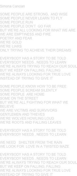 EVERYBODY
Simona Cancian 

SOME PEOPLE ARE STRONG,  AND WISESOME PEOPLE NEVER LEARN TO FLYSOME PEOPLE RUNSOME PEOPLE DON’T  GO FARBUT WE’RE ALL LOOKING FOR WHAT WE AREWE ARE EMPTINESS AND FIREPOETRY AND FEARWE’RE GOLDWE’RE LIARSONLY TRYING TO ACHIEVE THEIR DREAMSEVERYBODY HAS A STORY TO BE TOLDEVERYBODY NEEDS , NEEDS TO LEARNWE’RE ALWAYS TRYING TO REACH OUR SOULBUT WE KEEP ON FALLING, FALLINGWE’RE ALWAYS LOOKING FOR TRUE LOVEINSTEAD OF TRYING TO GIVE ITSOME PEOPLE KNOW HOW TO BE FREESOME PEOPLE SCREAM SILENTLYSOME PEOPLE  ARE HOMESOME ON THE STREETBUT WE’RE ALL FIGHTING FOR WHAT WE BELIEVE WE ARE VICTIMS AND SURVIVORSGENTLEMEN AND THIEVESWE’RE WOLVES HOWLING LOUDWE’RE ROOTS AND FALLING LEAVESEVERYBODY HAS A STORY TO BE TOLDEVERYBODY NEEDS , NEEDS TO LEARNWE NEED   SHELTER FROM THE RAINWE LOOK FOR  LOVE IN A TWISTED MAZEEVERYBODY HAS A STORY TO BE TOLDEVERYBODY NEEDS , NEEDS TO LEARNWE’RE ALWAYS TRYING TO REACH OUR SOULBUT WE KEEP ON FALLING, FALLINGWE’RE ALWAYS LOOKING FOR TRUE LOVEINSTEAD OF TRYING TO GIVE IT










