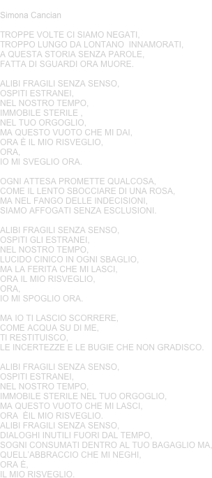 IL MIO RISVEGLIO
Simona Cancian
Troppe volte ci siamo negati, 
troppo lungo da lontano  innamorati, 
a questa storia senza parole, 
fatta di sguardi ora muore.

alibi fragili senza senso,  
ospiti estranei, 
nel nostro tempo,
immobile sterile ,
nel tuo orgoglio,
ma questo vuoto che mi dai, 
ORA è il mio risveglio,
ora, 
io mi sveglio ora.

Ogni attesa promette qualcosa, 
come il lento sbocciare di una rosa,
ma nel fango delle indecisioni, 
siamo affogati senza esclusioni.

alibi fragili senza senso, 
ospiti gli estranei,
nel nostro tempo,
Lucido cinico in ogni sbaglio, 
ma la ferita che mi lasci, 
ora il mio risveglio, 
ora, 
io mi spoglio ora.

Ma io ti lascio scorrere, 
come acqua su di me, 
ti restituisco, 
le incertezze e le bugie che non gradisco.

Alibi fragili senza senso,
ospiti estranei, 
nel nostro tempo, 
immobile sterile nel tuo orgoglio, 
ma questo vuoto che mi lasci, 
ora  èil mio risveglio.
Alibi fragili senza senso,
dialoghi inutili fuori dal tempo, 
sogni consumati dentro al tuo bagaglio ma, quell’ABbraccio che mi neghi, 
ora è, 
il mio risveglio.


