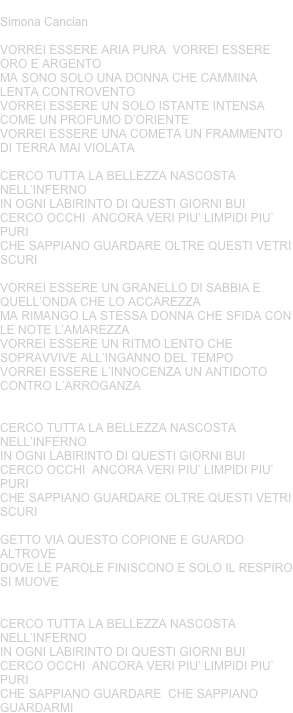 IN OGNI LABIRINTO
Simona Cancian 

VORREI ESSERE ARIA PURA  VORREI ESSERE ORO E ARGENTO MA SONO SOLO UNA DONNA CHE CAMMINA LENTA CONTROVENTOVORREI ESSERE UN SOLO ISTANTE INTENSA COME UN PROFUMO D’ORIENTEVORREI ESSERE UNA COMETA UN FRAMMENTO DI TERRA MAI VIOLATACERCO TUTTA LA BELLEZZA NASCOSTA NELL’INFERNOIN OGNI LABIRINTO DI QUESTI GIORNI BUICERCO OCCHI  ANCORA VERI PIU’ LIMPIDI PIU’ PURICHE SAPPIANO GUARDARE OLTRE QUESTI VETRI SCURIVORREI ESSERE UN GRANELLO DI SABBIA E QUELL’ONDA CHE LO ACCAREZZAMA RIMANGO LA STESSA DONNA CHE SFIDA CON LE NOTE L’AMAREZZAVORREI ESSERE UN RITMO LENTO CHE SOPRAVVIVE ALL’INGANNO DEL TEMPOVORREI ESSERE L’INNOCENZA UN ANTIDOTO CONTRO L’ARROGANZACERCO TUTTA LA BELLEZZA NASCOSTA NELL’INFERNOIN OGNI LABIRINTO DI QUESTI GIORNI BUICERCO OCCHI  ANCORA VERI PIU’ LIMPIDI PIU’ PURICHE SAPPIANO GUARDARE OLTRE QUESTI VETRI SCURIGETTO VIA QUESTO COPIONE E GUARDO ALTROVE DOVE LE PAROLE FINISCONO E SOLO IL RESPIRO SI MUOVECERCO TUTTA LA BELLEZZA NASCOSTA NELL’INFERNOIN OGNI LABIRINTO DI QUESTI GIORNI BUICERCO OCCHI  ANCORA VERI PIU’ LIMPIDI PIU’ PURICHE SAPPIANO GUARDARE  CHE SAPPIANO GUARDARMI









