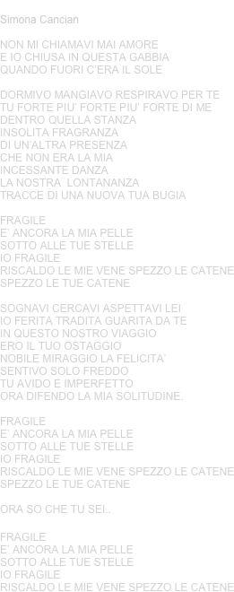 IO FRAGILE
Simona Cancian
NON MI CHIAMAVI MAI AMOREE IO CHIUSA IN QUESTA GABBIAQUANDO FUORI C’ERA IL SOLE
DORMIVO MANGIAVO RESPIRAVO PER TETU FORTE PIU’ FORTE PIU’ FORTE DI MEDENTRO QUELLA STANZA INSOLITA FRAGRANZA DI UN’ALTRA PRESENZA CHE NON ERA LA MIAINCESSANTE DANZA LA NOSTRA  LONTANANZA TRACCE DI UNA NUOVA TUA BUGIA
FRAGILE 
E’ ANCORA LA MIA PELLESOTTO ALLE TUE STELLEIO FRAGILE RISCALDO LE MIE VENE SPEZZO LE CATENESPEZZO LE TUE CATENE
SOGNAVI CERCAVI ASPETTAVI LEIIO FERITA TRADITA GUARITA DA TEIN QUESTO NOSTRO VIAGGIO ERO IL TUO OSTAGGIONOBILE MIRAGGIO LA FELICITA’SENTIVO SOLO FREDDOTU AVIDO E IMPERFETTOORA DIFENDO LA MIA SOLITUDINE.
FRAGILE 
E’ ANCORA LA MIA PELLESOTTO ALLE TUE STELLEIO FRAGILE RISCALDO LE MIE VENE SPEZZO LE CATENESPEZZO LE TUE CATENE
ORA SO CHE TU SEI..

FRAGILE 
E’ ANCORA LA MIA PELLESOTTO ALLE TUE STELLEIO FRAGILE RISCALDO LE MIE VENE SPEZZO LE CATENE