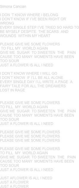 JUST A FLOWER
Simona Cancian 

I DON ‘T KNOW WHERE I BELONG
I DON’T KNOW IF I’VE BEEN RIGHT OR WRONG
EVERY SINGLE STEP I’VE TRIED SO HARD TO BE MYSELF DESPITE  THE SCARS  AND WOUNDS  WITHIN MY HEART

PLEASE GIVE ME SOME FLOWERS
 TO FILL MY  WORLD AGAIN
GIVE ME  SUGAR  TO SWEETEN  THE   PAIN
CAUSE TOO MANY  MOMENTS HAVE BEEN  TOO SOUR
JUST A FLOWER IS ALL I NEED 

I DON’T KNOW WHERE I WILL GO
I DON’T KNOW  IF I’LL BE ALL ALONE      
EVERY SINGLE DAY I’LL WRITE A PAGE  A FAIRY TALE FOR ALL THE DREAMERS 
LOST IN RAGE


PLEASE GIVE ME SOME FLOWERS
TO FILL  MY  WORLD AGAIN
GIVE ME  SUGAR  TO SWEETEN  THE   PAIN
CAUSE TOO MANY  MOMENTS HAVE BEEN  TOO SOUR
JUST A FLOWER IS ALL I NEED 

PLEASE GIVE ME SOME FLOWERS
PLEASE GIVE ME SOME FLOWERS
PLEASE GIVE ME SOME FLOWERS

PLEASE GIVE ME SOME FLOWERS
TO FILL  MY  WORLD AGAIN
GIVE ME  SUGAR  TO SWEETEN  THE   PAIN
CAUSE TOO MANY  MOMENTS HAVE BEEN  TOO SOUR
JUST A FLOWER IS ALL I NEED 

JUST AFLOWER IS ALL I NEED
JUST A FLOWER
JUST A FLOWER









