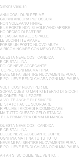 NEVE
Simona Cancian
ANNI COSI’ DURI PER MEGIORNI ANCORA PIU’ OSCURINON VOLEVANO FINIRE E LE PORTE NON SI VOLEVANO APRIREHO DECISO DI PARTIREDI LASCIARMI ALLE SPALLE LE SCONFITTE AMAREFORSE UN POSTO NUOVO AIUTAA RICOMINCIARE CON MENO FATICAQUESTA NEVE COSI’ CANDIDA E CRISTALLINADOLCE NEVE ACCECANTE COPRE OGNI MIA MATTINANEVE MI FAI SENTIRE NUOVAMENTE PURAE POI LIEVE RENDI CHIARA OGNI MIA PAURA VOLTI COSI’ NUOVI PER ME SOPRA QUESTO MANTO ETERNO DI GIOCHIINCONTRI PIU’ LEGGERI A VOLTE ANCHE PIU’ SINCERIE’ STATO FACILE SCORDARERIPULIRE I RICORDI RICOMINCIAREMA TUTTO QUESTO GELO STANCA E LA PRIMAVERA ORMAI MI MANCAQUESTA NEVE COSI’ CANDIDA E CRISTALLINADOLCE NEVE ACCECANTE COPRE OGNI MIA MATTINA TU TU TU TUNEVE MI FAI SENTIRE NUOVAMENTE PURAE POI LIEVE RENDI CHIARA OGNI MIA PAURAAH AH SI SCIOGLIE NEL VENTO…
