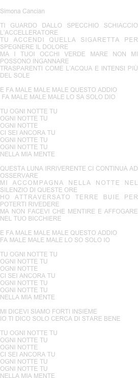 OGNI NOTTE TU
Simona Cancian 

TI GUARDO DALLO SPECCHIO SCHIACCIO L’ACCELLERATORE
TU ACCENDI QUELLA SIGARETTA PER SPEGNERE IL DOLORE
MA I TUOI OCCHI VERDE MARE NON MI POSSONO INGANNARE
TRASPARENTI COME L’ACQUA E INTENSI PIÙ DEL SOLE

E FA MALE MALE MALE QUESTO ADDIO
 FA MALE MALE MALE LO SA SOLO DIO

TU OGNI NOTTE TU
OGNI NOTTE TU
OGNI NOTTE
CI SEI ANCORA TU
OGNI NOTTE TU
OGNI NOTTE TU
NELLA MIA MENTE

QUESTA LUNA IRRIVERENTE CI CONTINUA AD OSSERVARE
MI ACCOMPAGNA NELLA NOTTE NEL SILENZIO DI QUESTE ORE
HO ATTRAVERSATO TERRE BUIE PER POTERTI RIVEDERE
MA NON FACEVI CHE MENTIRE E AFFOGARE NEL TUO BICCHIERE
 
E FA MALE MALE MALE QUESTO ADDIO
FA MALE MALE MALE LO SO SOLO IO

TU OGNI NOTTE TU
OGNI NOTTE TU
OGNI NOTTE
CI SEI ANCORA TU
OGNI NOTTE TU
OGNI NOTTE TU
NELLA MIA MENTE

MI DICEVI SIAMO FORTI INSIEME
IO TI DICO SOLO CERCA DI STARE BENE

TU OGNI NOTTE TU
OGNI NOTTE TU
OGNI NOTTE
CI SEI ANCORA TU
OGNI NOTTE TU
OGNI NOTTE TU
NELLA MIA MENTE



