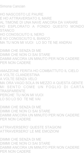 PER NON CADERE
Simona Cancian
HO NASCOSTO LE PAURE E HO ATTRAVERSATO IL MAREAL TIMONE DI UNA NAVE ANCORA DA VARAREHO ESPLORATO A FONDO QUESTO MONDO STANCOHO CONOSCIUTO IL NERO E hO CONOSCIUTO IL BIANCOMA TU NON MI VUOI   LO SO TE NE ANDRAIDIMMI CHE SENZA DI ME  DIMMI CHE NON CI SAI STAREDAMMI ANCORA UN MINUTO PER NON CADERE PER NON CADEREAMAZZONE FERITA HO COMBATTUTO IL CIELOA VOLTE CLANDESTINA A VOLTE SENZA VELOMA ORA VAGO SOLA IN MEZZO A QUESTA GENTEMI SENTO COME UN FOGLIO DI CARTA TRASPARENTEPERCHE’ TU NON MI VUOI  LO SO LO SO  TE NE VAIDIMMI CHE SENZA DI ME  DIMMI CHE NON CI SAI STAREDAMMI ANCORA UN MINUTO PER NON CADERE PER NON CADEREATTRAVERSERO’ QUESTE STAGIONIATTRAVERSERO’ LE MIE EMOZIONIDIMMI CHE SENZA DI ME  DIMMI CHE NON CI SAI STAREDAMMI ANCORA UN MINUTO PER NON CADERE PER NON CADERE
