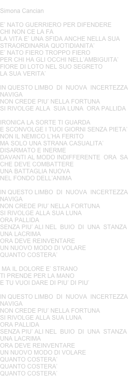 QUANTO COSTERA’
Simona Cancian
E’ NATO GUERRIERO PER DIFENDERE CHI NON CE LA FA  LA VITA E’ UNA SFIDA ANCHE NELLA SUA STRAORDINARIA QUOTIDIANITA’E’ NATO FIERO TROPPO FIERO PER CHI HA GLI OCCHI NELL’AMBIGUITA’FIORE DI LOTO NEL SUO SEGRETO LA SUA VERITA’
IN QUESTO LIMBO  DI  NUOVA  INCERTEZZA NAVIGANON CREDE PIU’ NELLA FORTUNA SI RIVOLGE ALLA  SUA LUNA  ORA PALLIDA
IRONICA LA SORTE TI GUARDA E SCONVOLGE I TUOI GIORNI SENZA PIETA’NON IL NEMICO L’HA FERITO MA SOLO UNA STRANA CASUALITA’DISARMATO E INERME DAVANTI AL MODO INDIFFERENTE  ORA  SACHE DEVE COMBATTERE UNA BATTAGLIA NUOVA NEL FONDO DELL’ANIMA
IN QUESTO LIMBO  DI  NUOVA  INCERTEZZA NAVIGANON CREDE PIU’ NELLA FORTUNA SI RIVOLGE ALLA SUA LUNA ORA PALLIDA
SENZA PIU’ ALI NEL  BUIO  DI  UNA  STANZA UNA LACRIMAORA DEVE REINVENTARE UN NUOVO MODO DI VOLARE QUANTO COSTERA’
 MA IL DOLORE E’ STRANOTI PRENDE PER LA MANO E TU VUOI DARE DI PIU’ DI PIU’

IN QUESTO LIMBO  DI  NUOVA  INCERTEZZA NAVIGANON CREDE PIU’ NELLA FORTUNA SI RIVOLGE ALLA SUA LUNA ORA PALLIDA
SENZA PIU’ ALI NEL  BUIO  DI  UNA  STANZA UNA LACRIMAORA DEVE REINVENTARE UN NUOVO MODO DI VOLARE QUANTO COSTERA’
QUANTO COSTERA’
QUANTO COSTERA’

