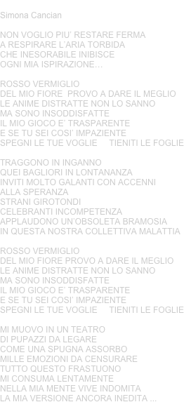 ROSSO VERMIGLIO
Simona Cancian
NON VOGLIO PIU’ RESTARE FERMA A RESPIRARE L’ARIA TORBIDACHE INESORABILE INIBISCE OGNI MIA ISPIRAZIONE…
ROSSO VERMIGLIODEL MIO FIORE  PROVO A DARE IL MEGLIOLE ANIME DISTRATTE NON LO SANNOMA SONO INSODDISFATTEIL MIO GIOCO E’ TRASPARENTE E SE TU SEI COSI’ IMPAZIENTESPEGNI LE TUE VOGLIE     TIENITI LE FOGLIE
TRAGGONO IN INGANNO QUEI BAGLIORI IN LONTANANZAINVITI MOLTO GALANTI CON ACCENNI ALLA SPERANZASTRANI GIROTONDI CELEBRANTI INCOMPETENZAAPPLAUDONO UN’OBSOLETA BRAMOSIAIN QUESTA NOSTRA COLLETTIVA MALATTIA
ROSSO VERMIGLIODEL MIO FIORE PROVO A DARE IL MEGLIOLE ANIME DISTRATTE NON LO SANNOMA SONO INSODDISFATTEIL MIO GIOCO E’ TRASPARENTE E SE TU SEI COSI’ IMPAZIENTESPEGNI LE TUE VOGLIE     TIENITI LE FOGLIE
MI MUOVO IN UN TEATRO DI PUPAZZI DA LEGARECOME UNA SPUGNA ASSORBO MILLE EMOZIONI DA CENSURARETUTTO QUESTO FRASTUONO MI CONSUMA LENTAMENTENELLA MIA MENTE VIVE INDOMITALA MIA VERSIONE ANCORA INEDITA ...
