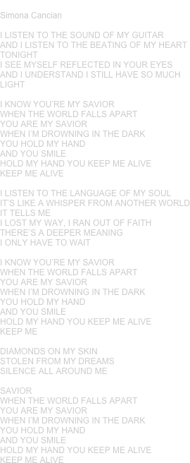 SAVIOR
Simona Cancian 

I LISTEN TO THE SOUND OF MY GUITAR
AND I LISTEN TO THE BEATING OF MY HEART
TONIGHT
I SEE MYSELF REFLECTED IN YOUR EYES
AND I UNDERSTAND I STILL HAVE SO MUCH LIGHT

I KNOW YOU’RE MY SAVIOR
WHEN THE WORLD FALLS APART
YOU ARE MY SAVIOR
WHEN I’M DROWNING IN THE DARK
YOU HOLD MY HAND
AND YOU SMILE
HOLD MY HAND YOU KEEP ME ALIVE
KEEP ME ALIVE

I LISTEN TO THE LANGUAGE OF MY SOUL
IT’S LIKE A WHISPER FROM ANOTHER WORLD
IT TELLS ME
I LOST MY WAY, I RAN OUT OF FAITH
THERE’S A DEEPER MEANING
I ONLY HAVE TO WAIT

I KNOW YOU’RE MY SAVIOR
WHEN THE WORLD FALLS APART
YOU ARE MY SAVIOR
WHEN I’M DROWNING IN THE DARK
YOU HOLD MY HAND
AND YOU SMILE
HOLD MY HAND YOU KEEP ME ALIVE
KEEP ME 

DIAMONDS ON MY SKIN 
STOLEN FROM MY DREAMS
SILENCE ALL AROUND ME

SAVIOR
WHEN THE WORLD FALLS APART
YOU ARE MY SAVIOR
WHEN I’M DROWNING IN THE DARK
YOU HOLD MY HAND
AND YOU SMILE
HOLD MY HAND YOU KEEP ME ALIVE
KEEP ME ALIVE





