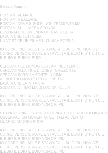 STAVOLTA IL BUIO
Simona Cancian
PORTAMI AL MAREPORTAMI A BALLAREPORTAMI DOVE IL SOLE  NON TRAMONTA MAIPORTAMI SULL’ALTRA SPONDAE VEDRAI CHE UN’ONDA CI TRAVOLGERA’LASCIA CHE TUTTO SIAUN VORTICE UN FIUME UN’UNICA POESIA
IO CORRO NEL SOLE E STAVOLTA IL BUIO PIU’ NON C’E’CORRO VERSO IL MARE E STAVOLTA IL BUIO PIU’ NON C’E’IL BUIO IL BUIO IL BUIO
CERCAMI NEL MONDO CERCAMI NEL TEMPOCERCAMI ALLA FINE DI QUEST’ORIZZONTECERCAMI SARO’ LA FONTE IN CIMAAL NOSTRO MONTE DELLA LIBERTA’LASCIA CHE LA  VITA SIA SOLO UN ATTIMO MA DI LUCIDA FOLLIA
IO CORRO NEL SOLE E STAVOLTA IL BUIO PIU’ NON C’E’CORRO VERSO IL MARE E STAVOLTA IL BUIO PIU’ NON C’E’IL BUIO IL BUIO IL BUIO NON C’E’ PIU’
STRINGI STRINGI STRINGI STRINGI  I TUOI RICORDI MIGLIORIOSSERVALI UN MOMENTO, GETTALI AL VENTOGUARDA ANCORA FUORI
IO CORRO NEL SOLE E STAVOLTA IL BUIO PIU’ NON C’E’CORRO VERSO IL MARE E STAVOLTA IL BUIO PIU’ NON C’E’IL BUIO IL BUIO IL BUIO NON C’E’ PIU’IO CORRO NEL SOLE E STAVOLTA IL BUIO PIU’ NON C’E’CORRO VERSO IL MARE E STAVOLTA IL BUIO PIU’ NON C’E’IL BUIO IL BUIO IL BUIO NON C’E’ PIU’
