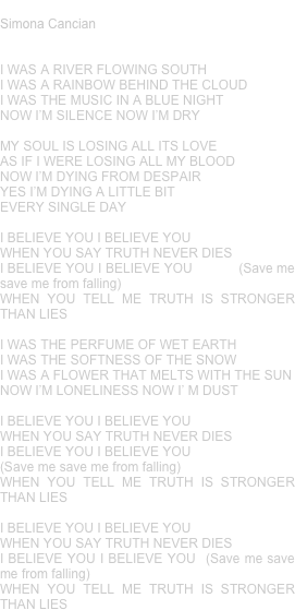 STRONGER THAN LIES
Simona Cancian


I WAS A RIVER FLOWING SOUTH
I WAS A RAINBOW BEHIND THE CLOUD
I WAS THE MUSIC IN A BLUE NIGHT
NOW I’M SILENCE NOW I’M DRY

MY SOUL IS LOSING ALL ITS LOVE
AS IF I WERE LOSING ALL MY BLOOD
NOW I’M DYING FROM DESPAIR
YES I’M DYING A LITTLE BIT
EVERY SINGLE DAY

I BELIEVE YOU I BELIEVE YOU
WHEN YOU SAY TRUTH NEVER DIES   
I BELIEVE YOU I BELIEVE YOU           (Save me save me from falling)
WHEN YOU TELL ME TRUTH IS STRONGER THAN LIES

I WAS THE PERFUME OF WET EARTH
I WAS THE SOFTNESS OF THE SNOW
I WAS A FLOWER THAT MELTS WITH THE SUN
NOW I’M LONELINESS NOW I’ M DUST

I BELIEVE YOU I BELIEVE YOU
WHEN YOU SAY TRUTH NEVER DIES
I BELIEVE YOU I BELIEVE YOU  
(Save me save me from falling)
WHEN YOU TELL ME TRUTH IS STRONGER THAN LIES

I BELIEVE YOU I BELIEVE YOU
WHEN YOU SAY TRUTH NEVER DIES
I BELIEVE YOU I BELIEVE YOU  (Save me save me from falling)
WHEN YOU TELL ME TRUTH IS STRONGER THAN LIES




