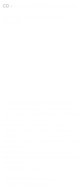 CD - TUTTO COMINCIA DA QUI  2009

CD - Album Full Version (ITA-ENG)
Track List:

01 - Per non cadere02 - Neve03 - Il mago e la ballerina04 - Rosso vermiglio05 - Nel blu delle maree06 - Stavolta il buio07 - Dipinto sulle onde08 - Io fragile09 - Tutto comincia da qui10 - Quanto costerà11 - Don’t give it up
12 - Chi ero ieri

Produzione Esecutiva: Simona Cancian 
Produzione Artistica e arrangiamenti, by Paolo Agosta presso il Bunker Home Studio (MI). 
Le voci sono registrate da Vincenzo Canini e Fabrizio Grenghi presso il Massive Arts Studios.Mixato da Marco Barusso presso il Massive Arts Sudios.Assistente di studio Giacomo Garuffi
Mastering by Alberto Cutolo presso il Massive Arts Studios.
Distribuzione: Zimbalam

Fotografie by Fabio De Angelis
Grafiche by Paolo Agosta
Copyright 2009


