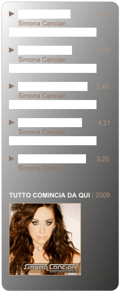 ￼  1. Per non cadere               3:39              
     Simona Cancian
________________________

￼  2. Rosso vermiglio              3:20                
     Simona Cancian
________________________

￼  3. Tutto comincia da qui     2:40  
     Simona Cancian
________________________

￼  4. Nel blu delle maree         4:21                
     Simona Cancian
________________________

￼  5. Il mago e la ballerina      3:20  
     Simona Cancian


TUTTO COMINCIA DA QUI / 2009
￼ 



